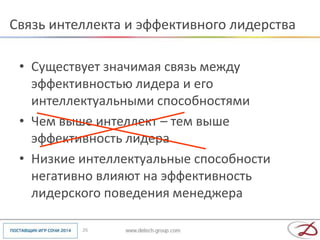 Связь интеллекта и эффективного лидерства

 • Существует значимая связь между
   эффективностью лидера и его
   интеллектуальными способностями
 • Чем выше интеллект – тем выше
   эффективность лидера
 • Низкие интеллектуальные способности
   негативно влияют на эффективность
   лидерского поведения менеджера

          26
 