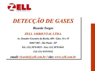 DETECÇÃO DE GASES
Ricardo Yorgos
ZELL AMBIENTAL LTDA.
Av. Senador Casemiro da Rocha, 609 - Cjtos. 54 e 55
04047-001 - São Paulo - SP
Tel.: (11) 5078-9835 - Fax: (11) 5078-9641
Cel: (11) 9119-9162
email: ricardo@zell.com.br / site: www.zell.com.br
DETECÇÃO DE GASES
Ricardo Yorgos
ZELL AMBIENTAL LTDA.
Av. Senador Casemiro da Rocha, 609 - Cjtos. 54 e 55
04047-001 - São Paulo - SP
Tel.: (11) 5078-9835 - Fax: (11) 5078-9641
Cel: (11) 9119-9162
email: ricardo@zell.com.br / site: www.zell.com.br
 