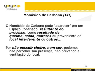 Monóxido de Carbono (CO)


O Monóxido de Carbono pode “aparecer” em um
  Espaço Confinado, resultante do
  processo, como resultado de
  queima, solda, motores ou proveniente de
  local interferente ou outros...

Por não possuir cheiro, nem cor, podemos
  não perceber sua presença, não prevendo a
  ventilação do local.


                                              25
 