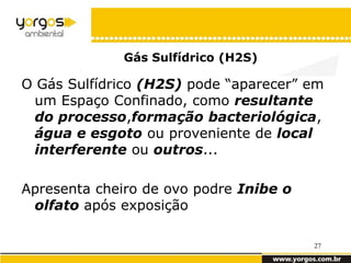 Gás Sulfídrico (H2S)

O Gás Sulfídrico (H2S) pode “aparecer” em
  um Espaço Confinado, como resultante
  do processo,formação bacteriológica,
  água e esgoto ou proveniente de local
  interferente ou outros...

Apresenta cheiro de ovo podre Inibe o
 olfato após exposição

                                        27
 