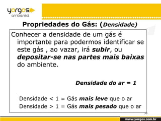 Propriedades do Gás: (Densidade)
Conhecer a densidade de um gás é
 importante para podermos identificar se
 este gás , ao vazar, irá subir, ou
 depositar-se nas partes mais baixas
 do ambiente.

                    Densidade do ar = 1

  Densidade < 1 = Gás mais leve que o ar
  Densidade > 1 = Gás mais pesado que o ar
                                             30
 
