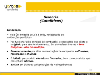 Sensores
                             (Catalíticos)

Limitações:

• Vida Útil limitada de 2 a 3 anos, necessidade de
calibrações periódicas.

•   Por funcionar pelo princípio de combustão, é necessário que exista o
    oxigênio para seu funcionamento. Em atmosferas inertes - Sem
    Oxigênio - não há medição.
•   Envenenamento por altas concentrações de compostos sulfurosos,
    fosforosos e chumbo.
•   É inibido por produto clorados e fluorados, bem como produtos que
    contenham silicone.
•   Satura em grandes concentrações de Hidrocarbonetos

                                                                           39
 