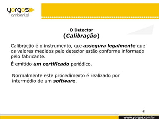 O Detector
                      (Calibração)
Calibração é o instrumento, que assegura legalmente que
os valores medidos pelo detector estão conforme informado
pelo fabricante.
É emitido um certificado periódico.

Normalmente este procedimento é realizado por
intermédio de um software.




                                                       41
 