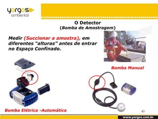 O Detector
                       (Bomba de Amostragem)

 Medir (Succionar a amostra), em
 diferentes “alturas” antes de entrar
 no Espaço Confinado.



                                          Bomba Manual




Bomba Elétrica -Automática                           43
 