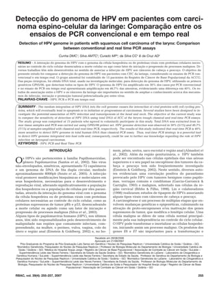 Detecção do genoma de HPV em pacientes com carci-
noma espino-celular da laringe: Comparação entre os
    ensaios de PCR convencional e em tempo real
  Detection of HPV genome in patients with squamous cell carcinoma of the larynx: Comparison
                       between conventional and real time PCR assays
                                    Cunha DMC1; Silva AMTC2; Curado MP3; da Silva CC4 & da Cruz AD5

 RESUMO - A interação do genoma do HPV com o genoma da célula hospedeira ou de proteínas virais com proteínas celulares neces-
 sárias ao controle do ciclo celular desencadeia a morte celular ou age como fator de iniciação e progressão de processos malignos. Di-
 versos trabalhos têm sido desenvolvidos no sentido de associar a infecção de HPV aos cânceres de cabeça e pescoço. O objetivo do
 presente estudo foi comparar a detecção do genoma de HPV em pacientes com CEC da laringe, considerando os ensaios de PCR con-
 vencional e em tempo real. O grupo amostral foi constituído de 15 pacientes do Registro de Câncer de Base Populacional da ACCG.
 Das peças cirúrgicas, foi obtido DNA total, usado na investigação molecular, para detecção do genoma de HPV, utilizando os primers
 genéricos GP05/06, que detectam todos os tipos de HPV. O genoma de HPV foi amplificado em 30% dos casos por PCR convencional
 e no ensaio de PCR em tempo real apresentaram amplificação em 46,7% das amostras, evidenciando uma diferença em 40%. Os es-
 tudos de associação entre o HPV e os cânceres da laringe são importantes no sentido de ampliar o conhecimento acerca dos mecanis-
 mos de infecção, iniciação e promoção tumoral potencializada por estes vírus.
 PALAVRAS-CHAVE - HPV, PCR e PCR em tempo real

 SUMMARY - The random integration of HPV DNA into the cell genome causes the interaction of viral proteins with cell cycling pro-
 teins, which will eventually lead to apoptosis or to initiation or progressions of carcinomas. Several studies have been designed to in-
 vestigate the potential association of HPV infection and tumorigenesis of the head and neck. The objective of the current study was
 to compare the sensitivity of detection of HPV DNA using total DNA of SCC of the larynx trough classical and real-time PCR essays.
 The study group was comprised of 15 patients who agreed to voluntarily participate in this study. Total DNA was extracted from tu-
 mor tissue samples and PCR was carried out using GP05/06 primer set. HPV genome detection was observed in 30% (5/15) and 46.7%
 (7/15) of samples amplified with classical and real-time PCR, respectively. The results of this study indicated that real-time PCR is 40%
 more sensitive to detect HPV genome in total human DNA than classical PCR essay. Thus, real-time PCR strategy is a powerful tool
 to detect HPV genome integrated into host cells and, consequently, could be use to further our knowledge regarding the role of HPV
 infection on laryngeal carcinomas.
 KEYWORDS - HPV, PCR and Real Time PCR

                            INTRODUÇÃO                                           mem, pênis, uretra, saco escrotal e região anal (Almadori et
                                                                                 al., 2002). Além da região geniturinária, o HPV também
                                                                                 pode ser encontrado nas células epiteliais das vias aéreas
O    s HPVs são pertencentes à família Papillomaviridae,
     gênero Papilomavírus (Santos et al., 2002). São vírus
não-envelopados, simétricos, apresentando 72 capsômeros
                                                                                 superiores e o seu papel na oncogênese dos tumores da ca-
                                                                                 beça e pescoço tem sido freqüentemente investigado
e um genoma de DNA de fita dupla circular, medindo                               (Einstein & Goldberg, 2002). Neste sentido, diversos auto-
aproximadamente 8000pb (Souto et al., 2005). A infecção                          res evidenciam uma correlação positiva do parasitismo
viral promove modificações bioquímicas e moleculares em                          provocado pelo HPV com tumores benignos como papilo-
seus hospedeiros, necessárias para o desenvolvimento e                           mas, verrugas comuns e condilomas (Garcia-Garrancá &
reprodução viral, alterando significativamente a população                       Garriglio, 1993) e malignos, sobretudo nas células da re-
dos hospedeiros ou a população de células por eles parasi-                       gião cervical (Bibbo & Filho, 1998). Lin e colaboradores
tadas, através da interação do genoma viral com o genoma                         (1998) realizaram estudos de tipagem de HPVs associando
da célula hospedeira ou de proteínas virais com proteínas                        alguns tipos virais com cânceres de cabeça e pescoço.
celulares necessárias ao controle do ciclo celular, como as                      A carcinogênese é um processo de múltiplas etapas que en-
proteínas supressoras de tumor pRb e p53, desencadeando                          volvem mudanças genéticas e epigenéticas, culminando na
a morte celular ou agindo como um fator de iniciação e                           ativação de proto-oncogeneses e/ou inativação dos genes
progressão de processos malignos (Silva et al., 2003).                           supressores de tumor, que modifica o fenótipo celular. Uma
Alguns tipos de papilomavírus humano (HPV), nos últimos                          célula maligna se difere de uma célula normal principal-
anos, têm sido responsabilizados pelo desenvolvimento de                         mente pela sua independência no controle do ciclo celular.
malignidade nas regiões que comumente infectam, com-                             O HPV pode transformar e imortalizar as células hospedei-
preendendo, na mulher, o períneo, vulva, vagina, colo do                         ras, iniciando assim um processo maligno. Os produtos dos
útero e região anal (Einstein & Goldberg, 2002) e, no ho-                        genes E6 e E7 são importantes para a transformação e

                                                                     Recebido em 28/08/2006
                                                                     Aprovado em 21/09/2007
    1
     Pós-Graduanda do Programa de Pós-Graduação Lato Senso em Genética / Núcleo de Pesquisas Replicon / Universidade Católica de Goiás / Goiânia – GO;
 2
  Biomédico Geneticista, Pesquisador do Núcleo de Pesquisas Replicon / Professor de Biologia Molecular do Departamento de Biologia / Universidade Católica de
   Goiás / Goiânia – GO; 3Médica do Hospital Araújo Jorge / Registro de Câncer de Base Populacional / Associação de Combate ao Câncer em Goiás / SuLeide –
    Superintendência Leide das Neves Ferreira / Secretaria de Estado da Saúde Goiânia – GO; 4Biomédico Geneticista do LaGene - Laboratório de Citogenética e
Genética Humana / SuLeide – Superintendência Leide das Neves Ferreira / Secretaria de Estado da Saúde, Professor de Genética do Departamento de Biologia e
Pesquisador do Núcleo de Pesquisas Replicon / Universidade Católica de Goiás / Goiânia – GO; 5Biomédico Geneticista do LaGene - Laboratório de Citogenética e
 Genética Humana / SuLeide – Superintendência Leide das Neves Ferreira / Secretaria de Estado da Saúde, Professor de Biologia Molecular do Departamento de
   Biologia, Pesquisador do Núcleo de Pesquisas Replicon / Universidade Católica de Goiás e Pesquisador do Hospital Araújo Jorge / Registro de Câncer de Base
                                           Populacional / Associação de Combate ao Câncer em Goiás / Goiânia – GO


RBAC, vol. 39(4): 255-257, 2007                                                                                                                          255
 