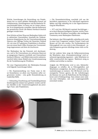 Welche Auswirkungen die Entwicklung von Projekt-
börsen hin zu einem globalen Marketplace-System auf
Gehaltssysteme, Zeitmanagement und das klassische Hi-
erarchiemodell haben, ist heute erst im Ansatz erkenn-
bar. So ist beispielsweise vorstellbar, dass der Stellenwert
der persönlichen Work-Life-Balance hierdurch deutlich
gesteigert werden kann.
Erste Schritte auf dem Weg zum Marketplace finden sich
in zahlreichen Unternehmen: Innerhalb des Telekom-
Konzerns beispielsweise hat die Unternehmensberatung
Detecon, eine 100%ige Tochter der Deutschen Telekom
AG, mit einer ICT-gestützten Projektbörse in Kombina-
tion mit einem Smart-Office-Konzept eine Vorreiterstel-
lung eingenommen und dient als Leuchtturm.
Der Marketplace hat das Potenzial, sich durchzuset-
zen, weil er für Unternehmen ein weltweites Reservoir
an passgenauen Experten erschließt und Unternehmen
hierdurch Effizienz- und Effektivitätsvorteile realisieren.
Letztlich liefert dieses Modell eine Grundvoraussetzung
für die Variabilisierung der Workforce.
Die neue Organisationsform des Marketplace-Konzept
wird folgende Auswirkungen haben:
>>	Die Zusammenstellung von Teams muss in die-
ser Konstellation vor allem vom Teamleiter selbst vor-
genommen werden – eine große Herausforderung an
­Leadership-Skills.
>>	 Onboarding, Einarbeitung und Teambuilding können
beziehungsweise müssen kurz gehalten werden und fal-
len ebenfalls in den Verantwortungsbereich des jewei-
ligen Team- oder Projektleiters.
>>	Die Personalentwicklung verschiebt sich aus der
betrieblich organisierten in die individuell organisierte
Sphäre und liegt zukünftig mit in der Eigenverantwor-
tung des Mitarbeiters.
>>	ICT wird den HR-Bereich maximal durchdringen –
sei es durch Business Intelligence Systeme, welche Trans-
parenz über die Workforce verschaffen, oder intelligente
Community sowie Marketplace Plattformen.
Das bedeutet, dass Führungskräfte zukünftig nicht mehr
in erster Linie Vorgesetzte, sondern Trainer, Coach und
Berater auf Zeit sein werden. Die Fachkompetenz der
Führungskraft tritt zwar nicht in den Hintergrund – so-
ziale Kompetenz gewinnt allerdings immer mehr an Be-
deutung.
Auf der anderen Seite steigt die Selbstverantwortung
der Mitarbeiter, denn „Personalentwicklung“ wird zu-
nehmend eigenständig organisiert – jeder Mitarbeiter ist
dafür verantwortlich den eigenen Marktwert stetig zu
erhöhen und sichtbar zu machen.
Aufgabe des HR-Bereiches wird es sein, Rahmenbe-
dingungen zu schaffen, die es Führungskräften und
Mitarbeitern ermöglichen, die damit verbundenen He-
rausforderungen zu meistern. Der HR-Bereich wird als
strategischer Partner agieren, der die Anforderungen
des Business wie auch die Bedürfnisse der Beschäftigten
kennt und in Einklang bringt. Dazu müssen unter ande-
rem neue Arbeitsplatz, -zeit- und -vergütungsmodelle
entwickelt werden.
9 DMR Impulse • Die Zukunft des Personalmanagements • 2013
 