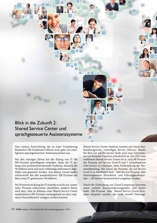 10 DMR Impulse • Die Zukunft des Personalmanagements • 2013
Eine weitere Entwicklung, die zu einer Veränderung
klassischer HR-Funktionen führen wird, geht von intel-
ligenten sprachgesteuerten Assistenzsystemen aus.
Seit den achtziger Jahren hat der Einzug von IT die
HR-Prozesse grundlegend verändert. Hatte die IT an-
fangs eine prozessunterstützende Funktion, konnten die
Workflows nach und nach vollständig elektronisch abge-
bildet und gesteuert werden. Aus diesem Grund laufen
mittlerweile fast alle standardisierten HR-Prozesse auf
Basis eines IT-gesteuerten Workflows.
Die Weiterentwicklung der IT erlaubte es nicht nur, immer
mehr Prozesse elektronisch abzubilden, sondern führte
auch dazu, dass im Rahmen eines Shared Service Center
standardisierte HR-Prozesse weitestgehend aus dem origi-
nären Personalbereich verlagert werden konnten.
Shared Service Center basieren zumeist auf einem drei-
beziehungsweise vierstufigen Service Delivery Model,
bei dem nur auf der letzten Stufe noch eine Interventi-
on von Personal-Experten erforderlich ist. Das Ziel eines
etablierten Shared Service Center ist es, zirka 80 Prozent
der Prozesse auf Service Level 0 und 1 (ticketbasiertes
Call-Center) zu erledigen, ohne Einbeziehung der Per-
sonalabteilung. Der Anteil der Prozesse, die auf Service
Level 0 zu bearbeiten sind – Self-Service-Prozesse über
internetgestützte Mitarbeiter- und Führungskräftepor-
tale –, soll hierbei kontinuierlich ausgebaut werden.
Durch die Einbindung von Cloud-Computing-Systemen
sowie mobilen Kommunikationsgeräten sind immer
mehr HR-Prozesse über Shared-Service-Center-Kon-
zepte ­ubiquitär nutzbar, das heißt sowohl Führungs­
Blick in die Zukunft 2:
Shared Service Center und
sprachgesteuerte Assistenzsysteme
 