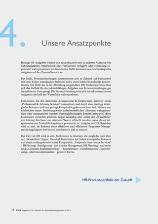 Heutige HR-Aufgaben werden sich zukünftig teilweise zu anderen Akteuren wie
Führungskräften, Mitarbeitern oder Freelancern verlagern oder vollständig IT-
gesteuert wahrgenommen werden können. Dafür kommen neue hochstrategische
Aufgaben auf den Personalbereich zu.
Das heißt, Personalabteilungen konzentrieren sich in Zukunft auf Funktionen
mit einer hohen strategischen Relevanz sowie einer hohen Komplexität konzen-
trieren. Mit Hilfe des in der Abbildung dargestellten HR-Produktportfolios lässt
sich das Zielbild für die zukunftsfähigen Aufgaben von Personalabteilungen gut
identifizieren. Kurz gesagt: Die Personalabteilung wird sich darauf konzentrieren,
Aufgaben oberhalb der Wasserlinie wahrzunehmen.
Funktionen, die den Bereichen „Transactional & Employment Services“ sowie
„Professional & Advisory Services“ zuzuordnen und durch eine niedrige strate-
gische Relevanz und eine geringe Komplexität gekennzeichnet sind, können von
zahlreichen inner- beziehungsweise außerbetrieblichen Akteuren wahrgenom-
men oder automatisiert werden. Personalabteilungen können prinzipiell diese
Funktionen weiterhin anbieten, liegen zukünftig aber „unter der „Wasserlinie“
und können durchaus von externen Playern erbracht werden, wenn dieses bei-
spielsweise aus Profitabilitätsgründen gewünscht ist. Aufgabe des HR-Bereiches
wird es sein, im Rahmen eines effektiven und effizienten Programm-Manage-
ments ausgelagerte Services zu koordinieren und zu steuern.
Das Ziel von HR wird es sein, Funktionen zu besetzen, die möglichst weit über
der „Wasserlinie“ liegen. Dies sind Funktionen mit hoher strategische Relevanz
und damit einhergehender hoher Komplexität. „Corporate Governance Services“
– HR Strategy, Sozialpartner- und Vendor Management, HR Planning – und mehr
noch „Corporate Enabling Services“ – Entrepreneur-, Transformations-, Entschei-
dungs- und Innovationskultur – gehören hierzu.
Unsere Ansatzpunkte
HR-Produktportfolio der Zukunft
12 DMR Impulse • Die Zukunft des Personalmanagements • 2013
 