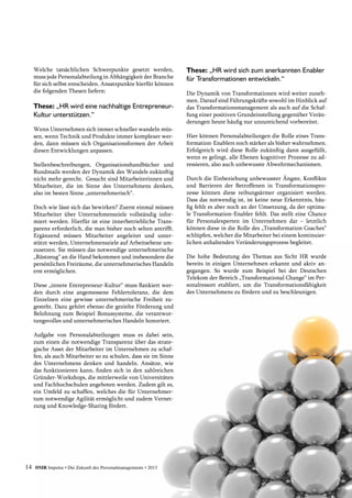 Welche tatsächlichen Schwerpunkte gesetzt werden,
muss jede Personalabteilung in Abhängigkeit der ­Branche
für sich selbst entscheiden. Ansatzpunkte hierfür können
die folgenden Thesen liefern:
These: „HR wird eine nachhaltige Entrepreneur­
Kultur unterstützen.“
Wenn Unternehmen sich immer schneller wandeln müs-
sen, wenn Technik und Produkte immer komplexer wer-
den, dann müssen sich Organisationsformen der ­Arbeit
diesen Entwicklungen anpassen.
Stellenbeschreibungen, Organisationshandbücher und
Rundmails werden der Dynamik des Wandels zukünftig
nicht mehr gerecht. Gesucht sind Mitarbeiterinnen und
Mitarbeiter, die im Sinne des Unternehmens denken,
also im besten Sinne „unternehmerisch“.
Doch wie lässt sich das bewirken? Zuerst einmal müssen
Mitarbeiter über Unternehmensziele vollständig infor-
miert werden. Hierfür ist eine innerbetriebliche Trans-
parenz erforderlich, die man bisher noch selten antrifft.
Ergänzend müssen Mitarbeiter angeleitet und unter-
stützt werden, Unternehmensziele auf Arbeitsebene um-
zusetzen. Sie müssen das notwendige unternehmerische
„Rüstzeug“ an die Hand bekommen und insbesondere die
persönlichen Freiräume, die unternehmerisches Handeln
erst ermöglichen.
Diese „innere Entrepreneur-Kultur“ muss flankiert wer-
den durch eine angemessene Fehlertoleranz, die dem
Einzelnen eine gewisse unternehmerische Freiheit zu-
gesteht. Dazu gehört ebenso die gezielte Förderung und
Belohnung zum Beispiel Bonussysteme, die verantwor-
tungsvolles und unternehmerisches Handeln honoriert.
Aufgabe von Personalabteilungen muss es dabei sein,
zum einen die notwendige Transparenz über das strate-
gische Asset der Mitarbeiter im Unternehmen zu schaf-
fen, als auch Mitarbeiter so zu schulen, dass sie im Sinne
des Unternehmens denken und handeln. Ansätze, wie
das funktionieren kann, finden sich in den zahlreichen
Gründer-Workshops, die mittlerweile von Universitäten
und Fachhochschulen angeboten werden. Zudem gilt es,
ein Umfeld zu schaffen, welches die für Unternehmer-
tum notwendige Agilität ermöglicht und zudem Vernet-
zung und Knowledge-Sharing fördert.
These: „HR wird sich zum anerkannten Enabler
für Transformationen entwickeln.“
Die Dynamik von Transformationen wird weiter zuneh-
men. Darauf sind Führungskräfte sowohl im Hinblick auf
das Transformationsmanagement als auch auf die Schaf-
fung einer positiven Grundeinstellung gegenüber Verän-
derungen heute häufig nur unzureichend vorbereitet.
Hier können Personalabteilungen die Rolle eines Trans-
formation-Enablers noch stärker als bisher wahrnehmen.
Erfolgreich wird diese Rolle zukünftig dann ausgefüllt,
wenn es gelingt, alle Ebenen kognitiver Prozesse zu ad-
ressieren, also auch unbewusste Abwehrmechanismen.
Durch die Einbeziehung unbewusster Ängste, Konflikte
und Barrieren der Betroffenen in Transformationspro-
zesse können diese reibungsärmer organisiert werden.
Dass das notwendig ist, ist keine neue Erkenntnis, häu-
fig fehlt es aber noch an der Umsetzung, da der optima-
le Transformation-Enabler fehlt. Das stellt eine Chance
für Personalexperten im Unternehmen dar – letztlich
können diese in die Rolle des „Transformation Coaches“
schlüpfen, welcher die Mitarbeiter bei einem kontinuier-
lichen anhaltenden Veränderungsprozess begleitet.
Die hohe Bedeutung des Themas aus Sicht HR wurde
bereits in einigen Unternehmen erkannt und aktiv an-
gegangen. So wurde zum Beispiel bei der Deutschen
­Telekom der Bereich „Transformational Change“ im Per-
sonalressort etabliert, um die Transformationsfähigkeit
des Unternehmens zu fördern und zu beschleunigen.
14 DMR Impulse • Die Zukunft des Personalmanagements • 2013
 