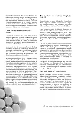 Wesentliche Instrumente des Telekom-Ansatzes sind
eine virtuelle Plattform, die allen Mitarbeitern des Kon-
zerns sowie externen Stakeholdern zur Verfügung steht
und Transformation gestaltbar machen soll. Zusätzlich
werden Formate angeboten, die die virtuellen Angebote
erweitern. Darüber hinaus soll ein Gebäudekomplex im
Zentrum von Berlin einen physischen Ankerpunkt in der
innovativen Gründerszene Berlins bilden.
These: „HR wird eine Innovationskultur
­schaffen.“
Auch im 21. Jahrhundert sind Ideen immer noch die
Ideen von Menschen, entweder von kreativen Einzel­
erfindern oder von perfekt zusammengesetzten Teams.
Lange Zeit versuchte man im Rahmen des Innovations-
managements Innovationen systematisch zu planen, zu
steuern und zu kontrollieren.
Kreativität als Basis für Innovationen lässt sich allerdings
nur schwer mit Aspekten wie Planung, Steuerung und
Kontrolle in Einklang bringen. Deshalb muss es Ziel von
Unternehmen sein, Innovationsbarrieren wie Nichtkön-
nen, Nichtwollen, Nichtdürfen, Nichttrauen durch eine
offene Innovationskultur zu überwinden.
Personalabteilungen können diesen Prozess aktiv mitge-
stalten, indem sie den Prozess fördern und somit Innova-
tion und agiles Arbeiten zur Aufgabe aller Mitarbeiter im
Unternehmen wird. Die Aufgabe von HR wird es hierbei
sein, Instrumente zu schaffen, um unternehmensweite
Innovationen zu ermöglichen und gleichzeitig dabei sel-
ber innovativ zu sein. Sie kann also zunächst im eigenen
Bereich mit Impulswirkung auf andere tätig werden, zum
Beispiel Freiräume für Kreativität schaffen, eine Fehler-
kultur initiieren, in der Fehler erlaubt sind, eingefahrene
Denkweisen aufbrechen und ein offener konkurrenzfrei-
er Ideenaustausch ermöglicht wird. Aufgrund der starken
kognitiven Einflüsse auf die Innovationskultur ist auch
dies eine Aufgabe, für die Personalabteilungen prädesti-
niert sind. Wer sehen will, wie das funktionieren kann,
muss nur einen Blick auf Unternehmen wie Google oder
SAP werfen, die sich nahezu laufend „neu erfinden“.
These: „HR wird eine neue Entscheidungskultur
fördern.“
Entscheidungen werden in vielen großen Unternehmen
durch Komplexität behindert oder verlangsamt: Komple-
xität interner Strukturen und Komplexität der eigent-
lichen Inhalte von Projekten, Prozessen und Märkten.
Nicht grundlos birgt ein Vergleich von Konzernen mit
mittelständischen Unternehmen bei letzteren eine herr-
schende schnelle Entscheidungskultur hervor. Aus-
schlaggebend hierfür sind flache Hierarchien sowie grö-
ßere Entscheidungsspielräume einzelner Mitarbeiter,
die mögliche Auswirkungen von bestimmten Entschei-
dungen unmittelbarer einschätzen und überblicken kön-
nen.
Um auch in großen Unternehmen eine entsprechende
Entscheidungskultur zu etablieren, müssen im Sinne der
Subsidiarität Entscheidungskompetenzen von Führungs-
kräften auf die Mitarbeiter übertragen werden. Gleich-
zeitig müssen die Arbeitsbereiche so strukturiert werden,
dass der einzelne Mitarbeiter die Auswirkungen seiner
Entscheidungen möglichst genau abschätzen kann. Hier-
für sind aber auch Fähigkeiten der Mitarbeiter – Stich-
wort: „unternehmerisches Handeln“ – notwendig, die
stärker als bisher zu fördern sind.
Eine weitere wichtige Aufgabe wird es sein, den inne-
ren Widerstand von Führungskräften, Kompetenzen
abzugeben, zu überwinden. Alle diese Aufgaben müssen
von einer Personalabteilung in der Rolle als „Personen-­
Manager“ angegangen werden.
Fazit: Den Wandel als Chance begreifen
Agilität, Einfachheit sowie ein Denken in Netzwerken –
das sind die Kernattribute von erfolgreichen Unterneh-
men im 21. Jahrhundert. Im Zentrum steht dabei auch
die Fähigkeit eines jeden Mitarbeiters, sich „laufend sel-
ber neu zu erfinden“. Personalabteilungen, die die Ver-
änderung der HR-Funktionen als Chance begreifen, ihr
Aufgabengebiet neu zu definieren und Funktionen mit
einer hohen strategischen Bedeutung und hoher Kom-
plexität wahrzunehmen, werden „oberhalb der Wasser-
linie“ agieren und zum Unternehmenserfolg beitragen.
15 DMR Impulse • Die Zukunft des Personalmanagements • 2013
 