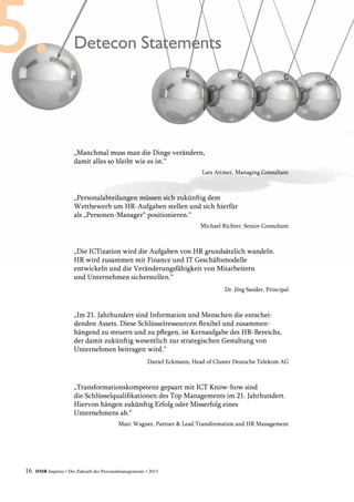 16 DMR Impulse • Die Zukunft des Personalmanagements • 2013
Detecon Statements
„Manchmal muss man die Dinge verändern,
damit alles so bleibt wie es ist.“
Lars Attmer, Managing Consultant
„Personalabteilungen müssen sich zukünftig dem
Wettbewerb um HR-Aufgaben stellen und sich hierfür
als „Personen-Manager“ positionieren.“
Michael Richter, Senior Consultant
„Die ICTization wird die Aufgaben von HR grundsätzlich wandeln.
HR wird zusammen mit Finance und IT Geschäftsmodelle
entwickeln und die Veränderungsfähigkeit von Mitarbeitern
und Unternehmen sicherstellen.“
Dr. Jörg Sander, Principal
„Im 21. Jahrhundert sind Information und Menschen die entschei-
denden Assets. Diese Schlüsselressourcen flexibel und zusammen­
hängend zu steuern und zu pflegen, ist Kernaufgabe des HR-Bereichs,
der damit zukünftig wesentlich zur strategischen Gestaltung von
­Unternehmen beitragen wird.“
Daniel Eckmann, Head of Cluster Deutsche Telekom AG
„Transformationskompetenz gepaart mit ICT Know-how sind
die Schlüsselqualifikationen des Top Managements im 21. Jahrhundert.
Hiervon hängen zukünftig Erfolg oder Misserfolg eines
Unternehmens ab.“
Marc Wagner, Partner & Lead Transformation and HR Management
 