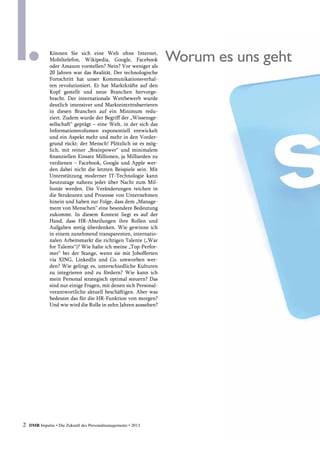 2 DMR Impulse • Die Zukunft des Personalmanagements • 2013
	 Worum es uns gehtKönnen Sie sich eine Welt ohne Internet,
­Mobiltelefon, Wikipedia, Google, Facebook
oder Amazon vorstellen? Nein? Vor weniger als
20 Jahren war das Realität. Der technologische
Fortschritt hat unser Kommunikationsverhal-
ten revolutioniert. Er hat Marktkräfte auf den
Kopf gestellt und neue Branchen hervorge-
bracht. Der internationale Wettbewerb wurde
deutlich intensiver und Markteintrittsbarrieren
in diesen Branchen auf ein Minimum redu-
ziert. Zudem wurde der Begriff der „Wissens­ge-
sellschaft“ ­geprägt – eine Welt, in der sich das
Informa­tionsvolumen exponentiell entwickelt
und ein Aspekt mehr und mehr in den Vorder-
grund rückt: der Mensch! Plötzlich ist es mög-
lich, mit reiner „Brainpower“ und minimalem
­finanziellen Einsatz Millionen, ja Milliarden zu
verdienen – Facebook, Google und Apple wer-
den dabei nicht die letzten Beispiele sein. Mit
Unterstützung moderner IT-Technologie kann
heutzutage nahezu jeder über Nacht zum Mil-
lionär werden. Die Veränderungen reichen in
die Strukturen und Prozesse von Unternehmen
hinein und haben zur Folge, dass dem „Manage-
ment von Menschen“ eine besondere Bedeutung
zukommt. In diesem Kontext liegt es auf der
Hand, dass HR-Abteilungen ihre Rollen und
Aufgaben stetig überdenken. Wie gewinne ich
in einem zunehmend transparenten, internatio-
nalen Arbeitsmarkt die richtigen Talente („War
for Talents“)? Wie halte ich meine „Top-Perfor-
mer“ bei der Stange, wenn sie mit Jobofferten
via XING, LinkedIn und Co. umworben wer-
den? Wie gelingt es, unterschiedliche Kulturen
zu integrieren und zu fördern? Wie kann ich
mein Personal strategisch optimal steuern? Das
sind nur einige Fragen, mit denen sich Personal-
verantwortliche aktuell beschäftigen. Aber was
bedeutet das für die HR-Funktion von morgen?
Und wie wird die Rolle in zehn Jahren aussehen?
 