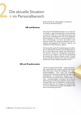 4 DMR Impulse • Die Zukunft des Personalmanagements • 2013
Es gilt zunächst, die „Absprungbasis“ zu definieren:
Wo steht der HR-Bereich heute?
Das Ziel der Personalabteilung heute ist es, in einer ak-
tiven Rolle in enger Zusammenarbeit mit dem Business
zu operieren. Dafür ist es notwendig, gutes Know-how
über interne Geschäftsprozesse und ein grundlegendes
Marktverständnis zu besitzen. Ansonsten können kon-
krete Anforderungen von Seiten des Business nicht
adressiert werden. Der Anspruch „inhaltlicher und stra-
tegischer Sparringspartner des Business“ bedeutet, auf
Augenhöhe mit dem Business zu agieren.
Die Herausforderung für Personalabteilungen ist es ­dabei,
dass sie administrative Prozesse (Payroll, Reporting etc.)
bis ins Detail beherrschen müssen und gleichzeitig als
HR Business Partner das Management unterstützen.
Letzteres ist nur möglich, wenn die Personalabteilung
das Geschäft ihrer internen Kunden versteht. Versteht
sie das Geschäft des Business nicht, kann das klassische
HR-Business-Partner-Modell nicht gelebt werden.
„Nichts ist stetiger als der Wandel“ – so lässt sich die heu-
tige unternehmerische Situation treffend beschreiben.
Dabei fällt immer wieder das Schlagwort der „Trans-
formationsfähigkeit“. Auch wenn eine einheitliche
­Definition fehlt, bezeichnet der Begriff in der ­Regel ­einen
grundlegenden, oft dramatischen Wandel, der nicht
­selten disruptiven Charakter besitzt. Stabilität geht ver-
loren – unwiederbringlich. Ganz gleich, ob wir dies als
Bedrohung oder als Befreiung empfinden. ­Waren Verän-
derungen früher eher ein Sonderfall, so stellen sie heut-
zutage die Regel dar. Der Umgang mit Veränderungen
ist zu einer überlebensnotwendigen Kernfähigkeit eines
jeden Unternehmens geworden.
Die aktuelle Situation
im Personalbereich
HR und Business
HR und Transformation
 