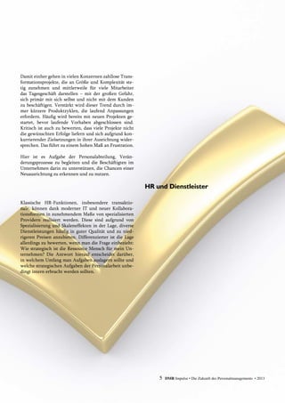 Damit einher gehen in vielen Konzernen zahllose Trans-
formationsprojekte, die an Größe und Komplexität ste-
tig zunehmen und mittlerweile für viele Mitarbeiter
das Tagesgeschäft darstellen – mit der großen Gefahr,
sich primär mit sich selbst und nicht mit dem Kunden
zu ­beschäftigen. Verstärkt wird dieser Trend durch im-
mer kürzere Produktzyklen, die laufend Anpassungen
erfordern. Häufig wird bereits mit neuen Projekten ge-
startet, bevor laufende Vorhaben abgeschlossen sind.
Kritisch ist auch zu bewerten, dass viele Projekte nicht
die ­gewünschten Erfolge liefern und sich aufgrund kon-
kurrierender Zielsetzungen in ihrer Ausrichtung wider-
sprechen. Das führt zu einem hohen Maß an Frustration.
Hier ist es Aufgabe der Personalabteilung, Verän­
derungsprozesse zu begleiten und die Beschäftigten im
Unternehmen darin zu unterstützen, die Chancen einer
Neuausrichtung zu erkennen und zu nutzen.
Klassische HR-Funktionen, insbesondere transaktio-
nale, können dank moderner IT und neuer Kollabora­
tionsformen in zunehmendem Maße von spezialisierten
Providern realisiert werden. Diese sind aufgrund von
Spezialisierung und Skaleneffekten in der Lage, diverse
Dienstleistungen häufig in guter Qualität und zu nied-
rigeren Preisen anzubieten. Differenzierter ist die Lage
allerdings zu bewerten, wenn man die Frage einbezieht:
Wie strategisch ist die Ressource Mensch für mein Un-
ternehmen? Die Antwort hierauf entscheidet darüber,
in welchem Umfang man Aufgaben auslagern sollte und
welche strategischen Aufgaben der Personalarbeit unbe-
dingt intern erbracht werden sollten.
HR und Dienstleister
5 DMR Impulse • Die Zukunft des Personalmanagements • 2013
 