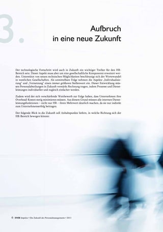6 DMR Impulse • Die Zukunft des Personalmanagements • 2013
Der technologische Fortschritt wird auch in Zukunft ein wichtiger Treiber für den HR-­
Bereich sein. Dieser Aspekt muss aber um eine gesellschaftliche Komponente erweitert wer-
den. Unterstützt von neuen technischen Möglichkeiten beschleunigt sich der Wertewandel
in westlichen Gesellschaften. Als unmittelbare Folge nehmen die Aspekte „Individualisie-
rung“ und „Vernetzung“ einen immer größeren Stellenwert ein. Dieser Entwicklung müs-
sen Personalabteilungen in Zukunft verstärkt Rechnung tragen, indem Prozesse und Dienst­
leistungen individueller und zugleich einfacher werden.
Zudem wird der sich verschärfende Wettbewerb zur Folge haben, dass Unternehmen ihre
Overhead-Kosten stetig minimieren müssen. Aus diesem Grund müssen alle internen Dienst-
leistungsfunktionen – nicht nur HR – ihren Mehrwert deutlich machen, da sie nur indirekt
zum Unternehmenserfolg beitragen.
Der folgende Blick in die Zukunft soll Anhaltspunkte liefern, in welche Richtung sich der
HR-Bereich bewegen könnte:
Aufbruch
in eine neue Zukunft
 