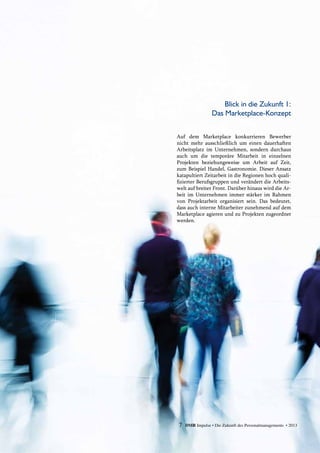 7 DMR Impulse • Die Zukunft des Personalmanagements • 2013
Auf dem Marketplace konkurrieren Bewerber
nicht mehr ausschließlich um einen dauerhaften
Arbeitsplatz im Unternehmen, sondern durchaus
auch um die temporäre Mitarbeit in einzelnen
Projekten beziehungsweise um Arbeit auf Zeit,
zum Beispiel Handel, Gastronomie. Dieser Ansatz
katapultiert Zeitarbeit in die Regionen hoch quali-
fizierter Berufsgruppen und verändert die Arbeits-
welt auf breiter Front. Darüber hinaus wird die Ar-
beit im Unternehmen immer stärker im Rahmen
von Projektarbeit organisiert sein. Das bedeutet,
dass auch interne Mitarbeiter zunehmend auf dem
Marketplace agieren und zu Projekten zugeordnet
werden.
Blick in die Zukunft 1:
Das Marketplace-Konzept
 
