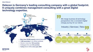 2
Detecon is Germany’s leading consulting company with a global footprint.
It uniquely combines management consulting with a great digital
technology expertise.
 More than 20.000 projects realized worldwide
 1.200 associates in our offices worldwide
 Clients in more than 165 countries
 Colleagues from over 40 countries
 Turkey Branch Office since year 2000
We merge business & technology
perspectives into a consistent digital
change journey for our clients.
Industry | Services | Telco
About Detecon
Transformation
3
Implementation
4
Strategy
1
Innovation
2
Technology
Human
Resources
Finance
Wholesale
and
Regulation
Organization
& Processes
Products
& Marketing
 