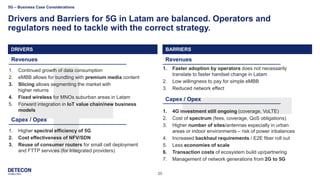 20
Drivers and Barriers for 5G in Latam are balanced. Operators and
regulators need to tackle with the correct strategy.
Drivers
1. Continued growth of data consumption
2. eMBB allows for bundling with premium media content
3. Slicing allows segmenting the market with
higher returns
4. Fixed wireless for MNOs suburban areas in Latam
5. Forward integration in IoT value chain/new business
models
1. Higher spectral efficiency of 5G
2. Cost effectiveness of NFV/SDN
3. Reuse of consumer routers for small cell deployment
and FTTP services (for Integrated providers)
1. Faster adoption by operators does not necessarily
translate to faster handset change in Latam
2. Low willingness to pay for simple eMBB
3. Reduced network effect
1. 4G investment still ongoing (coverage, VoLTE)
2. Cost of spectrum (fees, coverage, QoS obligations)
3. Higher number of sites/antennas especially in urban
areas or indoor environments – risk of power inbalances
4. Increased backhaul requirements / E2E fiber roll out
5. Less economies of scale
6. Transaction costs of ecosystem build up/partnering
7. Management of network generations from 2G to 5G
Revenues
Capex / Opex
Revenues
Capex / Opex
DRIVERSDRIVERS BARRIERS
5G – Business Case Considerations
 