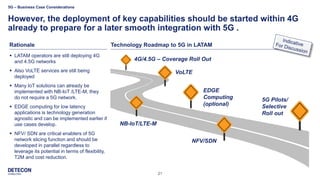 21
Rationale
However, the deployment of key capabilities should be started within 4G
already to prepare for a later smooth integration with 5G .
Technology Roadmap to 5G in LATAM
EDGE
Computing
(optional)
4G/4.5G – Coverage Roll Out
5G Pilots/
Selective
Roll out
VoLTE
NB-IoT/LTE-M
NFV/SDN
▪ LATAM operators are still deploying 4G
and 4.5G networks
▪ Also VoLTE services are still being
deployed
▪ Many IoT solutions can already be
implemented with NB-IoT /LTE-M, they
do not require a 5G network.
▪ EDGE computing for low latency
applications is technology generation
agnostic and can be implemented earlier if
use cases develop.
▪ NFV/ SDN are critical enablers of 5G
network slicing function and should be
developed in parallel regardless to
leverage its potential in terms of flexibility,
T2M and cost reduction.
5G – Business Case Considerations
 