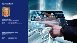 Your contact!
Detecon International GmbH
Sternengasse 14-16
50676 Cologne, Germany
e-mail info@detecon.com
web www.detecon.com
Ulrike Eberhard
Managing Partner Latin America
Mobile +49 170 228 3963
E-mail Ulrike.Eberhard@detecon.com
 