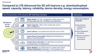 6
Compared to LTE-Advanced the 5G will improve e.g. download/upload
speed, capacity, latency, reliability, device density, energy consumption.
5G Introduction
5G features
for the
clients
1
5
4
3
2
6
Higher Speed: 10-100 x acceleration of data rates (up to
20 Gbps peak data rate, 100 Mbps user experience)
Higher Capacity: 1000 x more mobile data volume
(up to 10 Mbps/m2)
Lower Latency: 1ms packet round trip time versus 10ms
Lower Power Consumption: Battery life extended by a
factor of 10 (at low power).
Greater Device Densities: 10-100 times more devices
connected (up to 1m devices/km2)
Higher Mobility: up to 500 km/h for a certain level of QoS
Precise Positioning*: Potentially < 10 cm position error
New way to look at
products:
 New devices
enabling new
features
 New applications
and clients
 Myriad of solutions
and need for
partnerships
Key Characteristics of 5G networks (IMT 2020 Radio Interface) Implications
 