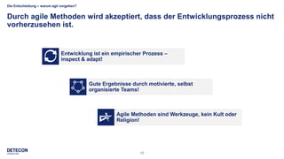 17
Die Entscheidung – warum agil vorgehen?
Durch agile Methoden wird akzeptiert, dass der Entwicklungsprozess nicht
vorherzusehen ist.
Gute Ergebnisse durch motivierte, selbst
organisierte Teams!
Agile Methoden sind Werkzeuge, kein Kult oder
Religion!
Entwicklung ist ein empirischer Prozess –
inspect & adapt!
 