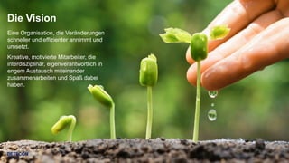 3
Eine Organisation, die Veränderungen
schneller und effizienter annimmt und
umsetzt.
Kreative, motivierte Mitarbeiter, die
interdisziplinär, eigenverantwortlich in
engem Austausch miteinander
zusammenarbeiten und Spaß dabei
haben.
Die Vision
 