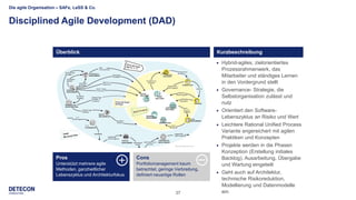 37
Die agile Organisation – SAFe, LeSS & Co.
Disciplined Agile Development (DAD)
Level 1
 Level 2
 Level 3
 Level 4
 Hybrid-agiles, zielorientiertes
Prozessrahmenwerk, das
Mitarbeiter und ständiges Lernen
in den Vordergrund stellt
 Governance- Strategie, die
Selbstorganisation zulässt und
nutz
 Orientiert den Software-
Lebenszyklus an Risiko und Wert
 Leichtere Rational Unified Process
Variante angereichert mit agilen
Praktiken und Konzepten
 Projekte werden in die Phasen
Konzeption (Erstellung initiales
Backlog), Ausarbeitung, Übergabe
und Wartung eingeteilt
 Geht auch auf Architektur,
technische Risikoreduktion,
Modellierung und Datenmodelle
ein
Überblick Kurzbeschreibung
Cons
Portfoliomanagement kaum
betrachtet, geringe Verbreitung,
definiert neuartige Rollen
Pros
Unterstützt mehrere agile
Methoden, ganzheitlicher
Lebenszyklus und Architekturfokus
 