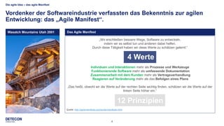 4
„Wir erschließen bessere Wege, Software zu entwickeln,
indem wir es selbst tun und anderen dabei helfen.
Durch diese Tätigkeit haben wir diese Werte zu schätzen gelernt:“
Individuen und Interaktionen mehr als Prozesse und Werkzeuge
Funktionierende Software mehr als umfassende Dokumentation
Zusammenarbeit mit dem Kunden mehr als Vertragsverhandlung
Reagieren auf Veränderung mehr als das Befolgen eines Plans
„Das heißt, obwohl wir die Werte auf der rechten Seite wichtig finden, schätzen wir die Werte auf der
linken Seite höher ein.“
Quelle: http://agilemanifesto.org/iso/de/manifesto.html
Die agile Idee – das agile Manifest
Vordenker der Softwareindustrie verfassten das Bekenntnis zur agilen
Entwicklung: das „Agile Manifest“.
Das Agile ManifestWasatch Mountains Utah 2001
4 Werte
12 Prinzipien
 