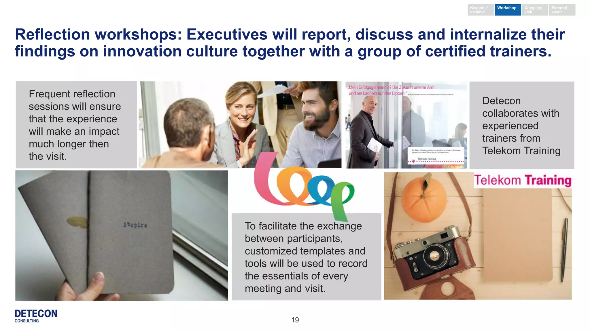 19
Reflection workshops: Executives will report, discuss and internalize their
findings on innovation culture together with a group of certified trainers.
To facilitate the exchange
between participants,
customized templates and
tools will be used to record
the essentials of every
meeting and visit.
Detecon
collaborates with
experienced
trainers from
Telekom Training
Frequent reflection
sessions will ensure
that the experience
will make an impact
much longer then
the visit.
Keynote /
seminar
External
event
Company
visit
Workshop
 