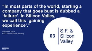 03
S.F. &
Silicon
Valley
“In most parts of the world, starting a
company that goes bust is dubbed a
‘failure’. In Silicon Valley,
we call this ‘gaining
experience’.”
Sebastian Thrun
CEO & Co-Founder, Udacity
 