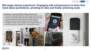 21
Mid-stage startup experience: Engaging with entrepreneurs to learn first
hand about persistence, pivoting an idea and finally achieving scale.
Lockitron is a genuine Silicon Valley startup story:
 Founded by two graduates that met through a web dev club
 Joined Y Combinator (although with a different product idea)
 Crowdfunded and hyped through Kickstarter platform
 Shipped products to initial backers and early adopters
 Struggled through product quality issues, stripped features
 Achieved scale and matured into a sustainable venture
Keynote /
seminar
External
event
Company
visit
Workshop
 