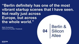 04
Berlin &
Silicon
Allee
“Berlin definitely has one of the most
vibrant startup scenes that I have seen.
Not really just across
Europe, but across
the whole world.”
Mark Zuckerberg,
CEO & Co-Founder, Facebook
 