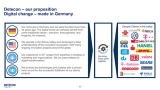 40
Detecon – our proposition
Digital change – made in Germany
Our roots are in Germany and we were founded more than
30 years ago. The digital world can certainly benefit from
some traditional values - precision, thoroughness, and
longevity, for instance.
We operate in the Silicon Valley and developed a deep
understanding of the innovation ecosystem. With many
ongoing innovation projects around the globe.
We provide the technologies and insights with a proven
track record for the successful fulfillment of our clients
projects.
Our experience in ICT ranges from expertise in strategy to
marketing and organizations. We are pace-setters for
digital transformation.
Sample Clients in the valley
We bring
these parts
together
 
