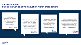 41
Success stories:
Paving the way to drive innovation within organizations
“The knowledge we generated
from the trip is extremely
valuable for us and we are
already in follow up activities
with a number of companies
around different topics.”
CIO, Telefonica Germany
“Detecon’s outstanding local
knowledge and presence provided
us with instant access to the best
of the Silicon Valley, allowing us to
create a truly differentiated and
market-leading future view.”
Head of IT Strategy, ERGO
“The workshop
organization was excellent.
Thank you very much for
these very knowledgeable
presentations.”
CEO, CWS-BOCO
“… the workshop series was
excellent. Thank you very
much for organizing such a
productive dialogue with
relevant players in the
valley.”
Vice President, Mobily
 