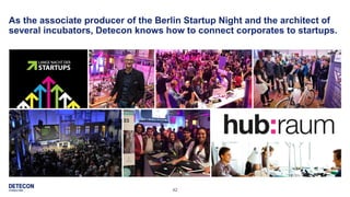 42
As the associate producer of the Berlin Startup Night and the architect of
several incubators, Detecon knows how to connect corporates to startups.
 