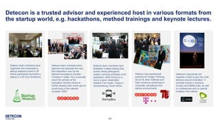 44
Detecon is a trusted advisor and experienced host in various formats from
the startup world, e.g. hackathons, method trainings and keynote lectures.
Detecon team members have
organized and moderated a
startup weekend event in SF
where participants launched a
startup in a 54 hour timeframe.
Detecon team members have
facilitated multiple Startup Bus
events where participants
create a working prototype of an
application while driving on a
bus to a given destination
whether it be Austin, Texas or
Johannesburg, South Africa.
Detecon team members have
planned and executed the very
first Hackathon ever by the
telecommunications provider
Ooredoo in Qatar. As a corporate
event the winners of the
hackathon had the choice to
further develop their mock-ups on
smart living in the national
incubator QBIC
Detecon has experienced
coaches for Design Thinking,
Scrum & other methods and
held numerous workshops in
corporate, educational and
startup environments.
Detecon’s executives are
regularly invited to give key note
lectures around innovation. It
includes events in America,
Europe and Middle East, as well
on conferences and on special
invitation from clients.
 