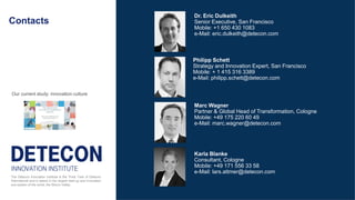 Contacts
Marc Wagner
Partner & Global Head of Transformation, Cologne
Mobile: +49 175 220 60 49
e-Mail: marc.wagner@detecon.com
The Detecon Innovation Institute is the Think Tank of Detecon
International and is based in the largest start-up and innovation
eco-system of the world; the Silicon Valley.
Dr. Eric Dulkeith
Senior Executive, San Francisco
Mobile: +1 650 430 1083
e-Mail: eric.dulkeith@detecon.com
Karla Blanke
Consultant, Cologne
Mobile: +49 171 556 33 58
e-Mail: lars.attmer@detecon.com
Philipp Schett
Strategy and Innovation Expert, San Francisco
Mobile: + 1 415 316 3389
e-Mail: philipp.schett@detecon.com
Our current study: innovation culture
 