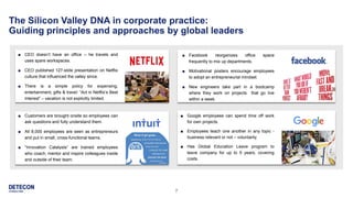 7
The Silicon Valley DNA in corporate practice:
Guiding principles and approaches by global leaders
■ Facebook reorganizes office space
frequently to mix up departments.
■ Motivational posters encourage employees
to adopt an entrepreneurial mindset.
■ New engineers take part in a bootcamp
where they work on projects that go live
within a week.
■ Google employees can spend time off work
for own projects.
■ Employees teach one another in any topic -
business relevant or not – voluntarily.
■ Has Global Education Leave program to
leave company for up to 5 years, covering
costs.
■ Customers are brought onsite so employees can
ask questions and fully understand them.
■ All 8,000 employees are seen as entrepreneurs
and put in small, cross-functional teams.
■ “Innovation Catalysts” are trained employees
who coach, mentor and inspire colleagues inside
and outside of their team.
■ CEO doesn’t have an office – he travels and
uses spare workspaces.
■ CEO published 127-slide presentation on Netflix
culture that influenced the valley since.
■ There is a simple policy for expensing,
entertainment, gifts & travel: “Act in Netflix’s Best
Interest” – vacation is not explicitly limited.
 