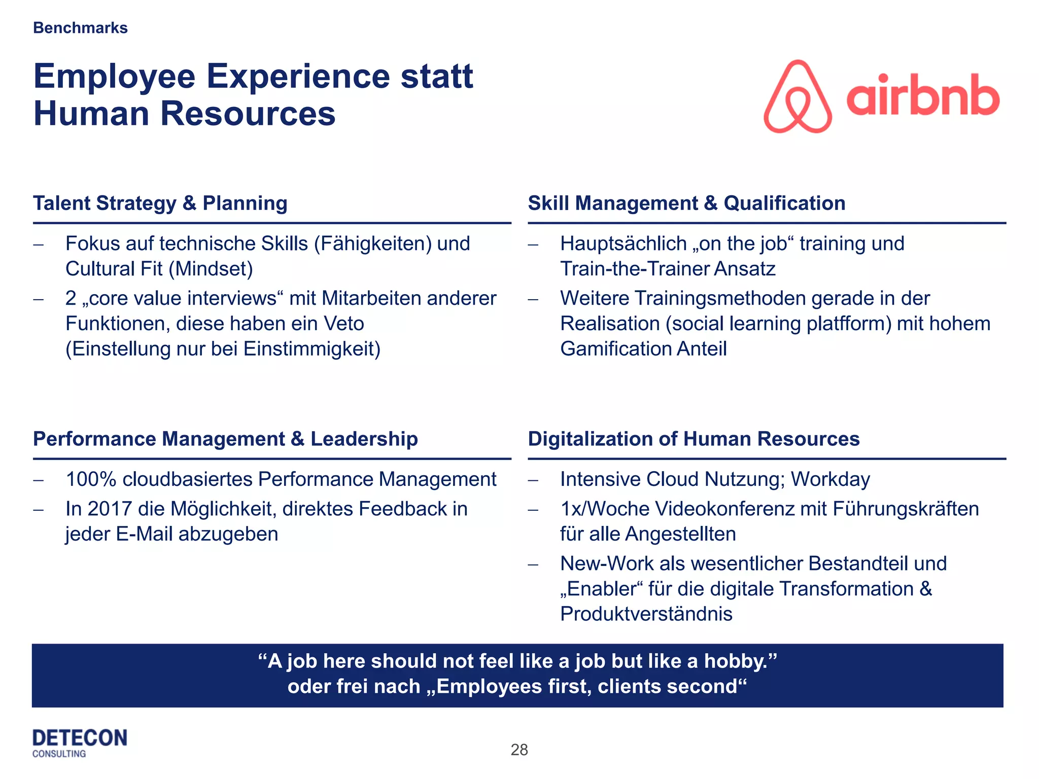 28
Employee Experience statt
Human Resources
 100% cloudbasiertes Performance Management
 In 2017 die Möglichkeit, direktes Feedback in
jeder E-Mail abzugeben
 Intensive Cloud Nutzung; Workday
 1x/Woche Videokonferenz mit Führungskräften
für alle Angestellten
 New-Work als wesentlicher Bestandteil und
„Enabler“ für die digitale Transformation &
Produktverständnis
Benchmarks
Talent Strategy & Planning
Performance Management & Leadership
Skill Management & Qualification
Digitalization of Human Resources
“A job here should not feel like a job but like a hobby.”
oder frei nach „Employees first, clients second“
 Fokus auf technische Skills (Fähigkeiten) und
Cultural Fit (Mindset)
 2 „core value interviews“ mit Mitarbeiten anderer
Funktionen, diese haben ein Veto
(Einstellung nur bei Einstimmigkeit)
 Hauptsächlich „on the job“ training und
Train-the-Trainer Ansatz
 Weitere Trainingsmethoden gerade in der
Realisation (social learning platfform) mit hohem
Gamification Anteil
 