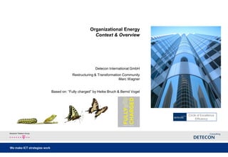 Organizational Energy
                                                       Context & Overview




                                                        Detecon International GmbH
                                          Restructuring & Transformation Community
                                                                       Marc Wagner


                              Based on: “Fully charged” by Heike Bruch & Bernd Vogel


                                                                       August 2012


                                                                                       Circle of Excellence
                                                                                            Efficiency



Deutsche Telekom Group




We make ICT strategies work
 