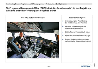 Praxisvortrag Detecon: Vorgehensmodell Effizienzprogramme – Restructuring & Cost Optimization


Ein P
Ei Programm Management Office (PMO) bildet die „Schaltzentrale“ für das Projekt und
                  M          t Offi        bild t di S h lt t l “ fü d P j kt d
stellt eine effiziente Steuerung des Projektes sicher.


                      Das PMO als Kommandobrücke                                                Wesentliche Aufgaben

                                                                                          Unterstützung der Projektleitung
                                                                                          bei der Steuerung des Projektes

                                                                                          Berät die Projektleitung bei der
                                                                                          inhaltlichen Ausgestaltung

                                                                                          Stellt effiziente Projektabläufe sicher

                                                                                          Behält den “kritischen Pfad” im Auge

                                                                                          Erkennt Risiken und Handlungsbe-
                                                                                          darfe und leitet Gegenmaßnahmen ab




                                                                                                                                    © Detecon
                                                              – 13 –
 