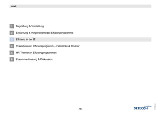 Inhalt




1    Begrüßung & Vorstellung

2    Einführung & Vorgehensmodell Effizienzprogramme

3    Effizienz in der IT

4    Praxisbeispiel: Effizienzprogramm – Fallstricke & Struktur

5    HR-Themen in Effizienzprogrammen

6    Zusammenfassung & Diskussion




                                                                      © Detecon
                                                             – 15 –
 