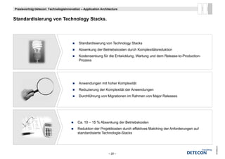 Praxisvortrag Detecon: Technologieinnovation – Application Architecture


St d di i            T h l      St k
Standardisierung von Technology Stacks.




                                            Standardisierung von Technology Stacks
                                            Absenkung der Betriebskosten durch Komplexitätsreduktion
                                            Kostensenkung für die Entwicklung, Wartung und dem Release-to-Production-
                                            Prozess




                                            Anwendungen mit hoher Komplexität
                                            Reduzierung der Komplexität der Anwendungen
                                            Durchführung von Migrationen im Rahmen von Major Releases




                                           Ca. 10 – 15 % Absenkung der Betriebskosten
                                                                 g
                                           Reduktion der Projektkosten durch effektives Matching der Anforderungen auf
                                           standardisierte Technologie-Stacks




                                                                                                                         © Detecon
                                                                – 29 –
 
