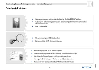 Praxisvortrag Detecon: Technologieinnovation – Information Management


D t b k Pl ttf
Datenbank-Plattform.




                                          Viele Anwendungen nutzen standardisierte, flexible DBMS-Plattform
                                          Nutzung von anforderungsadäquaten Datenbankplattformen mit optimierten
                                          Infrastruktur St k
                                          I f t kt Stacks
                                          Klare Governance




                                          Alle Anwendungen mit Datenbanken
                                                       g
                                          Eignung bei ca. 50 % der Anwendungen




                                         Einsparung von ca. 30 % der Ist-Kosten
                                         Standardisierungsansätze der Daten- & Informationsstrukturen
                                         Vereinfachte Auswertungen und Informationsanalysen
                                         Verringerte Entwicklungs-, Wartungs- und Betriebskosten
                                         Reduktion von Lizenzkosten durch Multi-Vendor-Strategie
                                                                          Multi Vendor Strategie




                                                                                                                   © Detecon
                                                              – 32 –
 