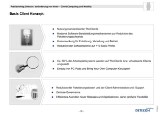 Praxisvortrag Detecon: Veränderung von Innen – Client Computing and Mobility


B i Client Konzept.
Basis Cli t K    t



                                           Nutzung standardisierter ThinClients
                                           Moderne Software-Bereitstellungsmechanismen zur Reduktion des
                                           Paketierungsaufwands
                                           Kostensenkung für Entstörung, Verteilung und Betrieb
                                           Reduktion der Softwareprofile auf <10 Basis-Profile




                                           Ca. 50 % der Arbeitsplatzsysteme werden auf ThinClients bzw. virtualisierte Clients
                                           umgestellt
                                           Einsatz von PC-Pads und Bring-Your-Own-Computer-Konzepten




                                          Reduktion der Paketierungskosten und der Client-Administration und -Support
                                          Zentrale Governance
                                          Effizientes Ausrollen neuer Releases und Applikationen, daher größere Flexibilität




                                                                                                                                 © Detecon
                                                               – 35 –
 