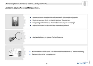 Praxisvortrag Detecon: Veränderung von Innen – Identity and Security


Z t li i        A      M        t
Zentralisierung Access Management.



                                            Identifikation von Applikationen mit dedizierten Authentisierungsstoren
                                            Kosteneinsparung durch zentralisiertes User Management
                                            Einsparung an Incidents für Passwortrücksetzung und Userpflege
                                            Alle Applikationen nutzen zentralen Autorisierungsdienst




                                            Alle Applikationen mit eigener Authentifizierung
                                                                                   f




                                           Kostenreduktion fü S
                                           K t     d kti für Support- und Ad i i t ti
                                                                   t    d Administrationsaufwände für N t
                                                                                           f ä d fü Nutzerverwaltung
                                                                                                               lt
                                           Reduktion fachlicher Inkonsistenzen




                                                                                                                       © Detecon
                                                                 – 38 –
 