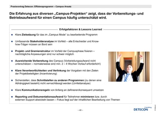 Praxisvortrag Detecon: Effizienzprogramm – Campus Ansatz


Die Erfahrung aus di
Di E f h          diversen „Campus-Projekten“ zeigt, dass der Vorbereitungs- und
                            C      P j kt “ i t d         d V b      it        d
Betriebsaufwand für einen Campus häufig unterschätzt wird.


                                            Erfolgsfaktoren & Lessons Learned

    Klare Zielsetzung für das im „Campus Mode“ zu bearbeitende Programm

    Umfassende Stakeholderanalyse im Vorfeld – alle Entscheider und Know-
    how-Träger müssen an Bord sein

    Projekt-
    Projekt und Gremienstruktur im Vorfeld der Campusphase fixieren –
    nachträgliche Anpassungen sind nur schwer möglich

    Ausreichende Vorbereitung des Campus (Vorbereitungsaufwand nicht
    unterschätzen – normalerweise sind min. 2 – 4 W h V l f erforderlich!)
      t    hät           l    i    i d i          Wochen Vorlauf f d li h!)

    Klare Verantwortlichkeiten und Verlinkung der Vorgaben mit den Zielen
    der Projektbeteiligten (Incentivierung)

    Sicherstellen, dass Schnittstellen zu anderen Programmen (zu denen eine
    Abhängigkeit besteht) nicht vernachlässigt werden (Umfeldanalyse)

    Klare Kommunikationsregeln von Anfang an definieren/konsequent umsetzen

    Reporting und Dokumentationsaufwand für Teilnehmer minimieren bzw. durch
    externen Support abwickeln lassen – Fokus liegt auf der inhaltlichen Bearbeitung von Themen




                                                                                                  © Detecon
                                                           – 45 –
 