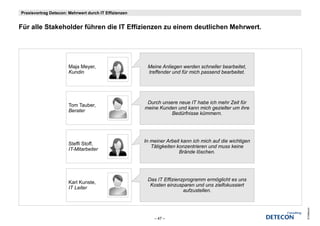 Praxisvortrag Detecon: Mehrwert durch IT Effizienzen


Für ll Stakeholder füh
Fü alle St k h ld führen die IT Effizienzen zu einem deutlichen Mehrwert.
                         di     Effi i          i    d tli h M h       t




                       Maja Meyer,                      Meine Anliegen werden schneller bearbeitet,
                       Kundin                           treffender und für mich passend bearbeitet.




                                                        Durch unsere neue IT habe ich mehr Zeit für
                       Tom Tauber,
                                                       meine Kunden und kann mich gezielter um ihre
                       Berater
                                                                  Bedürfnisse kümmern.




                                                       In meiner Arbeit kann ich mich auf die wichtigen
                       Steffi Stoff,
                                                          Tätigkeiten konzentrieren und muss keine
                       IT Mitarbeiter
                       IT-Mitarbeiter
                                                                       Brände lö h
                                                                       B ä d löschen.




                                                        Das IT Effizienzprogramm ermöglicht es uns
                       Karl Kunste,
                                                         Kosten einzusparen und uns zielfokussiert
                       IT Leiter
                                                                        aufzustellen.




                                                                                                          © Detecon
                                                           – 47 –
 