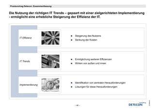 Praxisvortrag Detecon: Zusammenfassung


Die N t
Di Nutzung der richtigen IT T
             d    i hti      Trends – gepaart mit einer zielgerichteten Implementierung
                                  d          t it i      i l   i ht t I    l    ti
- ermöglicht eine erhebliche Steigerung der Effizienz der IT.




                                          Steigerung des Nutzens
        IT Effizienz
                                          Senkung der Kosten




                                          Ermöglichung weiterer Effizienzen
                                              g      g
        IT Trends
           T d
                                          Wirken von außen und innen




                                          Identifikation von zentralen Herausforderungen
        Implementierung
                                          Lösungen für diese Herausforderungen




                                                                                           © Detecon
                                          – 48 –
 
